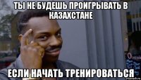 ты не будешь проигрывать в казахстане если начать тренироваться