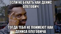 если не бухать как денис олегович тогда тебя не поимеют как дениса олеговича