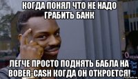 когда понял что не надо грабить банк легче просто поднять бабла на bober-cash когда он откроется!