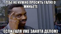 тебе не нужно просить галю о миньете если галя уже занята делом)