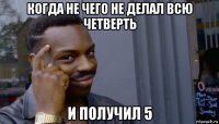 когда не чего не делал всю четверть и получил 5