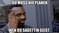 du muss nix planen wen du sadettin geist.