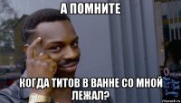 а помните когда титов в ванне со мной лежал?