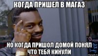 когда пришел в магаз но когда пришол домой понял что тебя кинули