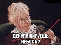  декупажируешь небось?