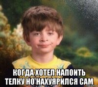  когда хотел напоить телку но нахуярился сам