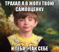 трахал я в жопу твою самооценку и тебя... так себе