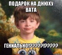 подарок на днюху вата гениально!?????!????? =/