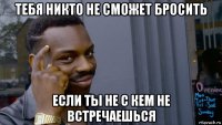 тебя никто не сможет бросить если ты не с кем не встречаешься