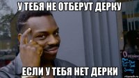 у тебя не отберут дерку если у тебя нет дерки