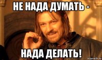 не нада думать - нада делать!