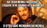 на твои мемы наплевать сашок, и не важно кто написал, я отвечаю мемами на мемы