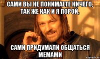 сами вы не понимаете ничего, так же как и я порой, сами придумали общаться мемами