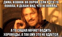 дима, извини, но порой, если я что-то поняла, я делаю вид, что не поняла, а то сашка начнет водить хороводы, а так ему это не удается