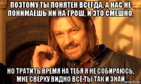 поэтому ты понятен всегда, а нас не понимаешь ни на грош, и это смешно, но тратить время на тебя я не собираюсь, мне сверху видно всё ты так и знай