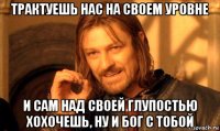 трактуешь нас на своем уровне и сам над своей глупостью хохочешь, ну и бог с тобой