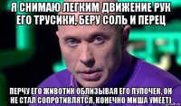 я снимаю легким движение рук его трусики, беру соль и перец перчу его животик облизывая его пупочек, он не стал сопротивлятся, конечно миша умеет)