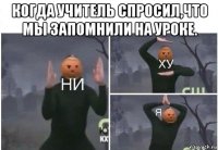 когда учитель спросил,что мы запомнили на уроке. 