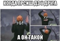 когда прсиш дз у друга а он такой