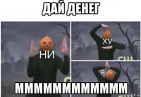 дай денег мммммммммммм