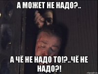 а может не надо?.. а чё не надо то!?..чё не надо?!