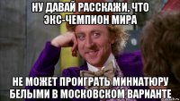 ну давай расскажи, что экс-чемпион мира не может проиграть миниатюру белыми в московском варианте