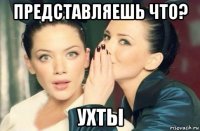 представляешь что? ухты