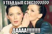 у тебя был сэкс??????? даааа!!!!!!!!!