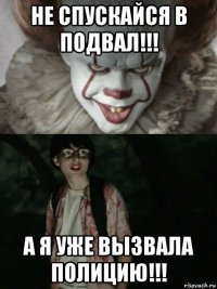 не спускайся в подвал!!! а я уже вызвала полицию!!!