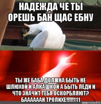 надежда че ты орешь бан щас ебну ты же баба должна быть не шлюхой и алкашкой а быть леди и что значит тебя оскорбляют? баааааан тролихе!!!!!111