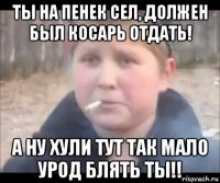 ты на пенек сел, должен был косарь отдать! а ну хули тут так мало урод блять ты!!