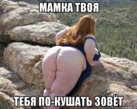 мамка твоя тебя по-кушать зовёт