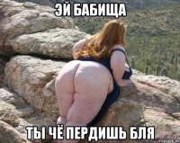 эй бабища ты чё пердишь бля