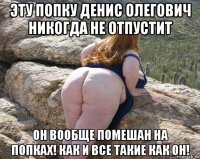 эту попку денис олегович никогда не отпустит он вообще помешан на попках! как и все такие как он!