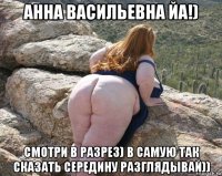 анна васильевна йа!) смотри в разрез) в самую так сказать середину разглядывай))