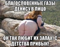 благословенные газы денису в лицо он так любит их запах! с детства привык!