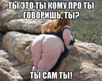 ты это ты кому про ты говоришь, ты? ты сам ты!