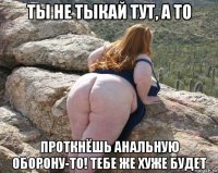 ты не тыкай тут, а то проткнёшь анальную оборону-то! тебе же хуже будет