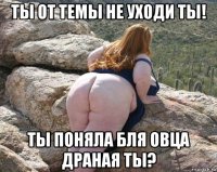 ты от темы не уходи ты! ты поняла бля овца драная ты?