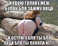 я твою голову меж булок бля зажму овца и остригу бля ты бля овца бля ты поняла нет?