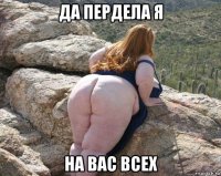 да пердела я на вас всех