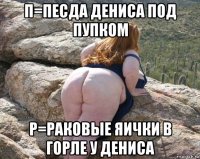 п=песда дениса под пупком р=раковые яички в горле у дениса