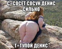 с=сосет сосун денис сильно т=тупой денис