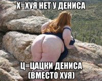 х=хуя нет у дениса ц=цацки дениса (вместо хуя)