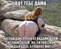 вот тебе дама наслаждайся пока её видами форм (не знаю зачем , но...) и чувствуй каждый вдох, а главное миг! ))