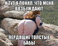 и тут я понял, что меня возбуждают пердящие толстые бабы