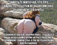 заметьте милочка, что про какие-то поцелуи женщин именно вы начали говорить) успокойся. как я и говорил ранее - тебе всего лишь необходимо время на рассуждение и понимание самой себя, а так же реализации как лесбиянки.