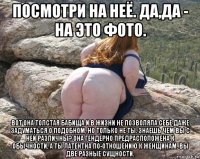 посмотри на неё. да,да - на это фото. вот она толстая бабища и в жизни не позволяла себе даже задуматься о подобном, но только не ты. знаешь чем вы с ней различны? она гендерно предрасположена к обычности, а ты латентна по-отношению к женщинам. вы две разные сущности.