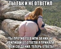ты так и не ответил ты против геев или за них. не увиливай от ответа! я приняла твои сведения. теперь ответь!