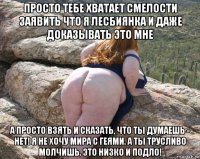 просто тебе хватает смелости заявить что я лесбиянка и даже доказывать это мне а просто взять и сказать, что ты думаешь - нет! я не хочу мира с геями. а ты трусливо молчишь. это низко и подло!